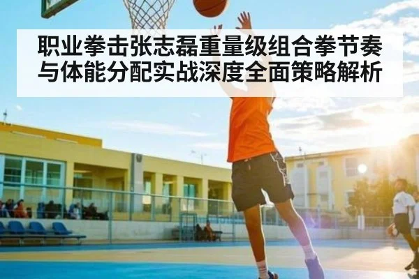 职业拳击张志磊重量级组合拳节奏与体能分配实战深度全面策略解析