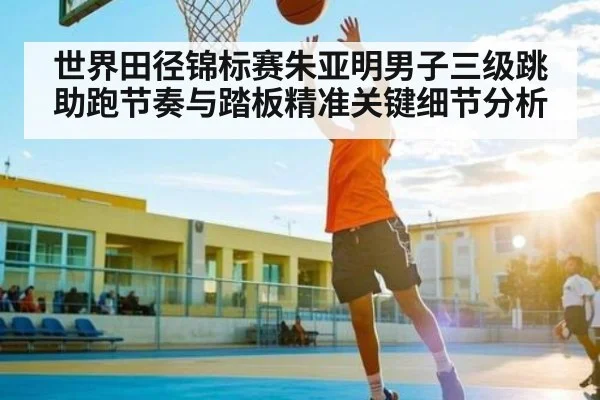 世界田径锦标赛朱亚明男子三级跳助跑节奏与踏板精准关键细节分析
