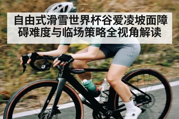 自由式滑雪世界杯谷爱凌坡面障碍难度与临场策略全视角解读